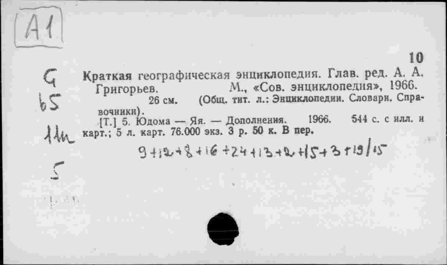 ﻿10
Краткая географическая энциклопедия. Глав. ред. А. А. Григорьев.	М„ «Сов. энциклопедия», 1966.
. Ç	26 см. (Общ. тит. л.: Энциклопедии. Словари. Спрайт4]1? Юдома — Яя. — Дополнения. 1966.	544 с. с илл. и
карт.; 5 л. карт. 76.000 экз. 3 р. 50 к. В пер.